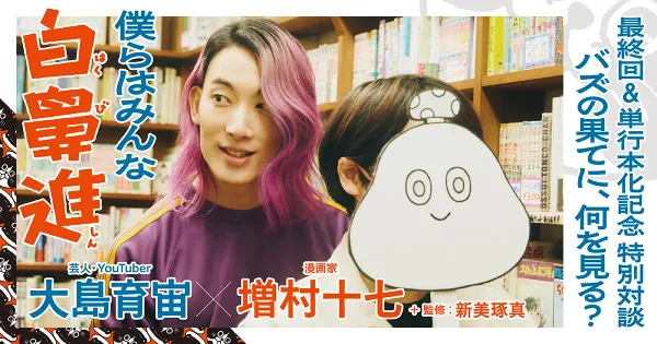 大島育宙×増村十七＋新美琢真　最終回＆単行本化記念 特別対談　僕らはみんな白鼻進　バズの果てに、何を見る？